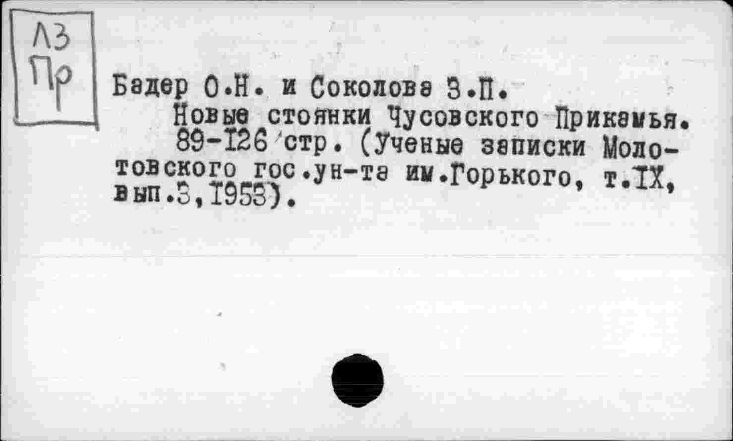 ﻿Бадер О.Н. и Соколова З.П.
Новые стоянки Чусовского Прикамья.
83-Ї26'стр. (Ученые записки Моло-товекого гос.ун-те им.Горького, тЛХ, вып.0,1953)•